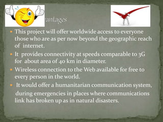  This project will offer worldwide access to everyone
those who are as per now beyond the geographic reach
of internet.
 It provides connectivity at speeds comparable to 3G
for about area of 40 km in diameter.
 Wireless connection to the Web available for free to
every person in the world.
 It would offer a humanitarian communication system,
during emergencies in places where communications
link has broken up as in natural disasters.
 