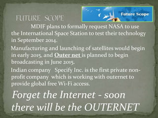 MDIF plans to formally request NASA to use
the International Space Station to test their technology
in September 2014.
Manufacturing and launching of satellites would begin
in early 2015, and Outer net is planned to begin
broadcasting in June 2015.
Indian company Specify Inc. is the first private non-
profit company which is working with outernet to
provide global free Wi-Fi access.
Forget the Internet - soon
there will be the OUTERNET
 