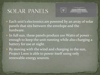  Each unit’s electronics are powered by an array of solar
panels that sits between the envelope and the
hardware.
 In full sun, these panels produce 100 Watts of power -
enough to keep the unit running while also charging a
battery for use at night.
 By moving with the wind and charging in the sun,
Project Loon is able to power itself using only
renewable energy sources.
 