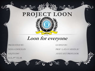 PROJECT LOON
Loon for everyone
PRESENTED BY: GUIDED BY:
NEHA CHOUHAN PROF LATA VAISHNAV
12EJTEC045 ASSISTANT PROFESSOR
ECE,3RD YEAR
 