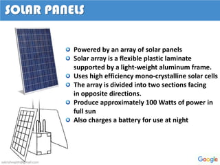 Powered by an array of solar panels
Solar array is a flexible plastic laminate
supported by a light-weight aluminum frame.
Uses high efficiency mono-crystalline solar cells
The array is divided into two sections facing
in opposite directions.
Produce approximately 100 Watts of power in
full sun
Also charges a battery for use at night
SOLAR PANELS
sskrishnajith@gmail.com
 