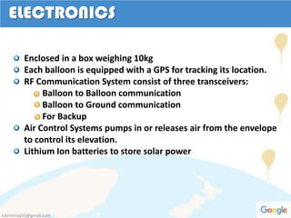 ELECTRONICS
Enclosed in a box weighing 10kg
Each balloon is equipped with a GPS for tracking its location.
RF Communication System consist of three transceivers:
Balloon to Balloon communication
Balloon to Ground communication
For Backup
Air Control Systems pumps in or releases air from the envelope
to control its elevation.
Lithium Ion batteries to store solar power
sskrishnajith@gmail.com
 