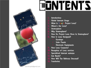 1. Introduction:
2. Global Internet Usage
3. What Is Google Project Loon?
4. Where’s the Loon?
5. Stratosphere
6. Why Stratosphere?
7. How Do Project Loon Move In Stratosphere?
8. How Is Loon Designed?
• Envelope
• Solar Panels
• Electronic Equipments
9. How Loon Connects?
10. Reception of Loon services
11. Specialized Internet antenna
12. Ism Bands?
13. How Will The Balloons Descend?
14. Conclusion
sskrishnajith@gmail.com
 