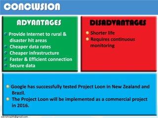 ADVANTAGES
Provide Internet to rural &
disaster hit areas
Cheaper data rates
Cheaper infrastructure
Faster & Efficient connection
Secure data
DISADVANTAGES
Shorter life
Requires continuous
monitoring
CONCLUSION
Google has successfully tested Project Loon in New Zealand and
Brazil.
The Project Loon will be implemented as a commercial project
in 2016.
sskrishnajith@gmail.com
 