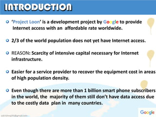 ‘Project Loon’ is a development project by Google to provide
Internet access with an affordable rate worldwide.
2/3 of the world population does not yet have Internet access.
REASON: Scarcity of intensive capital necessary for Internet
infrastructure.
Easier for a service provider to recover the equipment cost in areas
of high population density.
Even though there are more than 1 billion smart phone subscribers
in the world, the majority of them still don’t have data access due
to the costly data plan in many countries.
sskrishnajith@gmail.com
 