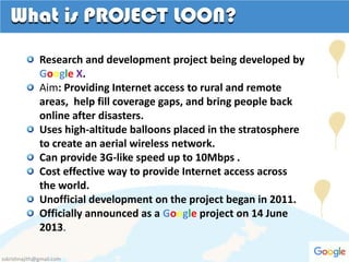 What is PROJECT LOON?
Research and development project being developed by
Google X.
Aim: Providing Internet access to rural and remote
areas, help fill coverage gaps, and bring people back
online after disasters.
Uses high-altitude balloons placed in the stratosphere
to create an aerial wireless network.
Can provide 3G-like speed up to 10Mbps .
Cost effective way to provide Internet access across
the world.
Unofficial development on the project began in 2011.
Officially announced as a Google project on 14 June
2013.
sskrishnajith@gmail.com
 