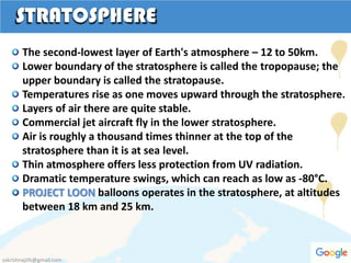 STRATOSPHERE
The second-lowest layer of Earth's atmosphere – 12 to 50km.
Lower boundary of the stratosphere is called the tropopause; the
upper boundary is called the stratopause.
Temperatures rise as one moves upward through the stratosphere.
Layers of air there are quite stable.
Commercial jet aircraft fly in the lower stratosphere.
Air is roughly a thousand times thinner at the top of the
stratosphere than it is at sea level.
Thin atmosphere offers less protection from UV radiation.
Dramatic temperature swings, which can reach as low as -80°C.
PROJECT LOON balloons operates in the stratosphere, at altitudes
between 18 km and 25 km.
sskrishnajith@gmail.com
 