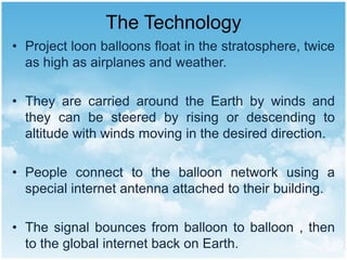 The Technology
• Project loon balloons float in the stratosphere, twice
as high as airplanes and weather.
• They are carried around the Earth by winds and
they can be steered by rising or descending to
altitude with winds moving in the desired direction.
• People connect to the balloon network using a
special internet antenna attached to their building.
• The signal bounces from balloon to balloon , then
to the global internet back on Earth.
 