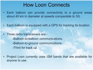 How Loon Connects
• Each balloon can provide connectivity to a ground areas
about 40 km in diameter at speeds comparable to 3G.
• Each balloon is equipped with a GPS for tracking its location.
• Three radio transceivers are:-
-Balloon-to-balloon communications.
-Balloon-to-ground communications.
-Third for back up.
• Project Loon currently uses ISM bands that are available for
anyone to use.
 