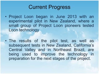 Current Progress
• Project Loon began in June 2013 with an
experimental pilot in New Zealand, where a
small group of Project Loon pioneers tested
Loon technology
• The results of the pilot test, as well as
subsequent tests in New Zealand, California’s
Central Valley and in Northeast Brazil, are
being used to improve the technology in
preparation for the next stages of the project.
 