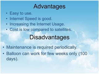 Advantages
• Easy to use.
• Internet Speed is good.
• Increasing the Internet Usage.
• Cost is low compared to satellites.
Disadvantages
• Maintenance is required periodically.
• Balloon can work for few weeks only (100
days).
 