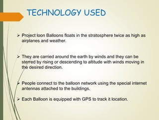 TECHNOLOGY USED
 Project loon Balloons floats in the stratosphere twice as high as
airplanes and weather.
 They are carried around the earth by winds and they can be
sterred by rising or descending to altitude with winds moving in
the desired direction.
 People connect to the balloon network using the special internet
antennas attached to the buildings.
 Each Balloon is equipped with GPS to track it location.
 
