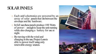SOLARPANELS
 Each unit’selectronics are powered by an
array of solar panelsthat sitsbetween the
envelopeand the hardware.
 Infull sun,thesepanelsproduce100 Watts
of power - enoughto keep theunitrunning
while alsocharging a battery for use at
night.
 Bymovingwith thewind and
charging inthesun, ProjectLoonis
able to power itself usingonly
renewableenergy sources.
 
