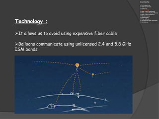 Technology :
It allows us to avoid using expensive fiber cable
Balloons communicate using unlicensed 2.4 and 5.8 GHz
ISM bands
 