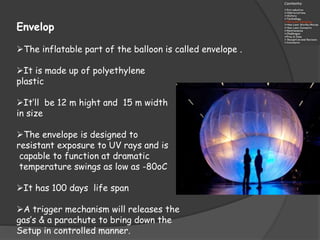 Envelop
The inflatable part of the balloon is called envelope .
It is made up of polyethylene
plastic
It‘ll be 12 m hight and 15 m width
in size
The envelope is designed to
resistant exposure to UV rays and is
capable to function at dramatic
temperature swings as low as -80oC
It has 100 days life span
A trigger mechanism will releases the
gas’s & a parachute to bring down the
Setup in controlled manner.
 