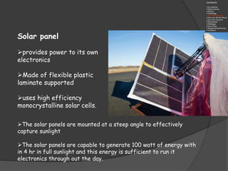 Solar panel
provides power to its own
electronics
Made of flexible plastic
laminate supported
uses high efficiency
monocrystalline solar cells.
The solar panels are mounted at a steep angle to effectively
capture sunlight
The solar panels are capable to generate 100 watt of energy with
in 4 hr in full sunlight and this energy is sufficient to run it
electronics through out the day.
 