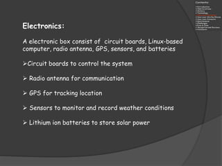 Electronics:
A electronic box consist of circuit boards, Linux-based
computer, radio antenna, GPS, sensors, and batteries
Circuit boards to control the system
 Radio antenna for communication
 GPS for tracking location
 Sensors to monitor and record weather conditions
 Lithium ion batteries to store solar power
 