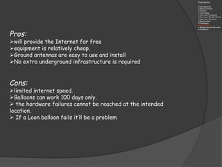 Pros:
will provide the Internet for free
equipment is relatively cheap.
Ground antennas are easy to use and install
No extra underground infrastructure is required
Cons:
limited internet speed.
Balloons can work 100 days only.
 the hardware failures cannot be reached at the intended
location.
 If a Loon balloon fails it’ll be a problem
 