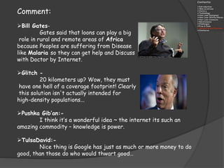 Comment:
Bill Gates-
Gates said that loons can play a big
role in rural and remote areas of Africa
because Peoples are suffering from Disease
like Malaria so they can get help and Discuss
with Doctor by Internet.
Glitch -
20 kilometers up? Wow, they must
have one hell of a coverage footprint! Clearly
this solution isn't actually intended for
high-density populations...
Pushka Gib’an:-
I think it’s a wonderful idea ~ the internet its such an
amazing commodity – knowledge is power.
TulsaDavid:-
Nice thing is Google has just as much or more money to do
good, than those do who would thwart good…
 