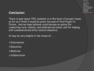 Conclusion:
There is near about 75% comment is in the favor of project loons.
so far as I think it would be great Success of this Project in
Future. And we hope balloons could become an option for
connecting rural, remote, and underserved areas, and for helping
with communications after natural disasters.
It may be very helpful in the Areas of. . . .
Information
Education
Medicine
Collaboration
 