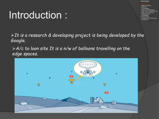 Introduction :
It is a research & developing project is being developed by the
Google.
A/c to loon site It is a n/w of balloons travelling on the
edge spaces.
 