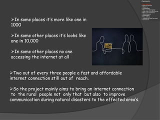 In some places it’s more like one in
1000
In some other places it’s looks like
one in 10,000
In some other places no one
accessing the internet at all
Two out of every three people a fast and affordable
internet connection still out of reach.
So the project mainly aims to bring an internet connection
to the rural people not only that but also to improve
communication during natural disasters to the effected area’s.
 