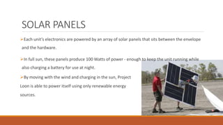 SOLAR PANELS
Each unit’s electronics are powered by an array of solar panels that sits between the envelope
and the hardware.
In full sun, these panels produce 100 Watts of power - enough to keep the unit running while
also charging a battery for use at night.
By moving with the wind and charging in the sun, Project
Loon is able to power itself using only renewable energy
sources.
 