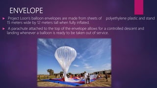 ENVELOPE
 Project Loon’s balloon envelopes are made from sheets of polyethylene plastic and stand
15 meters wide by 12 meters tall when fully inflated.
 A parachute attached to the top of the envelope allows for a controlled descent and
landing whenever a balloon is ready to be taken out of service.
 