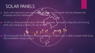 SOLAR PANELS
 Each unit’s electronics are powered by an array of solar panels that sits between the
envelope and the hardware.
 In full sun, these panels produce 100 Watts of power - enough to keep the unit running
while also charging a battery for use at night.
 By moving with the wind and charging in the sun, Project Loon is able to power itself using
only renewable energy sources.
 