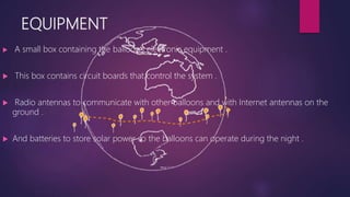 EQUIPMENT
 A small box containing the balloon’s electronic equipment .
 This box contains circuit boards that control the system .
 Radio antennas to communicate with other balloons and with Internet antennas on the
ground .
 And batteries to store solar power so the balloons can operate during the night .
 