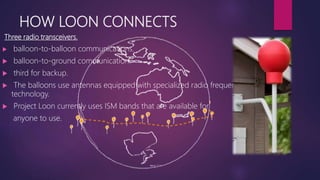 HOW LOON CONNECTS
Three radio transceivers.
 balloon-to-balloon communications.
 balloon-to-ground communication.
 third for backup.
 The balloons use antennas equipped with specialized radio frequency
technology.
 Project Loon currently uses ISM bands that are available for
anyone to use.
 