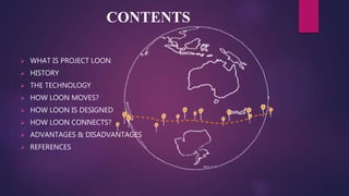 CONTENTS
 WHAT IS PROJECT LOON
 HISTORY
 THE TECHNOLOGY
 HOW LOON MOVES?
 HOW LOON IS DESIGNED
 HOW LOON CONNECTS?
 ADVANTAGES & DISADVANTAGES
 REFERENCES
 