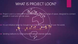 WHAT IS PROJECT LOON?
 Project Loon is a network of balloons traveling on the edge of space, designed to connect
people in rural and remote areas.
 It is an initiative taken by Google to provide internet access all over the world.
 Sending balloons to Stratosphere to deliver internet globally
 