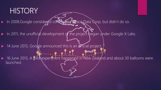 HISTORY
 In 2008,Google considered contracting Space Data Corp, but didn’t do so.
 In 2011, the unofficial development of the project began under Google X Labs.
 14 June 2013, Google announced this is an official project.
 16 June 2013, A pilot experiment happened in New Zealand and about 30 balloons were
launched.
 