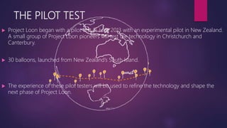 THE PILOT TEST
 Project Loon began with a pilot test in June 2013 with an experimental pilot in New Zealand.
A small group of Project Loon pioneers will test the technology in Christchurch and
Canterbury.
 30 balloons, launched from New Zealand’s South Island.
 The experience of these pilot testers will be used to refine the technology and shape the
next phase of Project Loon.
 