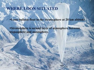 WHERE LOON SITUATED
Loon balloon float in the stratosphere at 20 km altitude.
Stratosphere is second layer of atmosphere between
troposphere and mesosphere.
 
