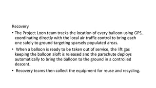 Recovery
• The Project Loon team tracks the location of every balloon using GPS,
coordinating directly with the local air traffic control to bring each
one safely to ground targeting sparsely populated areas.
• When a balloon is ready to be taken out of service, the lift gas
keeping the balloon aloft is released and the parachute deploys
automatically to bring the balloon to the ground in a controlled
descent.
• Recovery teams then collect the equipment for reuse and recycling.
 