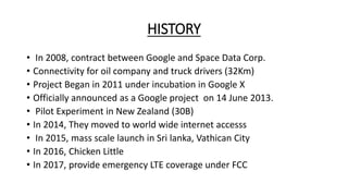 HISTORY
• In 2008, contract between Google and Space Data Corp.
• Connectivity for oil company and truck drivers (32Km)
• Project Began in 2011 under incubation in Google X
• Officially announced as a Google project on 14 June 2013.
• Pilot Experiment in New Zealand (30B)
• In 2014, They moved to world wide internet accesss
• In 2015, mass scale launch in Sri lanka, Vathican City
• In 2016, Chicken Little
• In 2017, provide emergency LTE coverage under FCC
 