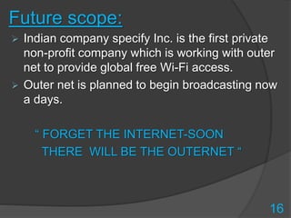 Future scope:
 Indian company specify Inc. is the first private
non-profit company which is working with outer
net to provide global free Wi-Fi access.
 Outer net is planned to begin broadcasting now
a days.
“ FORGET THE INTERNET-SOON
THERE WILL BE THE OUTERNET “
16
 