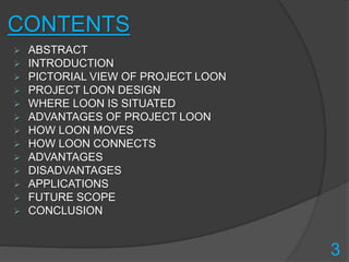 CONTENTS
 ABSTRACT
 INTRODUCTION
 PICTORIAL VIEW OF PROJECT LOON
 PROJECT LOON DESIGN
 WHERE LOON IS SITUATED
 ADVANTAGES OF PROJECT LOON
 HOW LOON MOVES
 HOW LOON CONNECTS
 ADVANTAGES
 DISADVANTAGES
 APPLICATIONS
 FUTURE SCOPE
 CONCLUSION
3
 