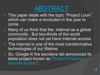 ABSTRACT
 This paper deals with the topic “Project Loon”
which can make a revolution in the year to
come.
 Many of us think that the internet as a global
community . But two-thirds of the world
population does not yet have Internet access.
 The internet is one of the most transformative
technologies of our lifetime.
 So, Google-X the secretive lab announced its
latest project known as “Balloon Powered
Internet access”.
4
 