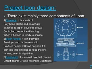 Project loon design:
 There exist mainly three components of Loon.
1)Envelope: It is sheets of
Polythene plastic and parachute
attached to top of envelope allows
Controlled descent and landing
When a balloon is ready to service.
2)Solar Panels: It is in between
Envelope and hardware and it
Produce nearly 100 watt power in full
Sun and also charges to keep the unit
running even in Night time.
3)Equipment: It is a small box that contain
Circuit boards , Radio antennas , Batteries.
7
 