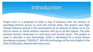 Project loon is a proposal to build a ring of balloons with the mission of
providing Internet access to rural and remote areas. The project uses high-
altitude balloons placed in the stratosphere at an altitude of about 20 mi (32
km) to create an aerial wireless network with up to 3G-like speeds. The loon
provide internet connection in rural areas and remote areas.. This project is
used to describe a new technology which is developed by a much known
developing company “GOOGLE”. Also this technology will be very helpful in the
field of Education, Medical and many more.
Introduction
 
