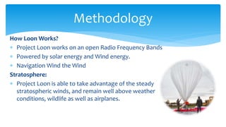 How Loon Works?
 Project Loon works on an open Radio Frequency Bands
 Powered by solar energy and Wind energy.
 Navigation Wind the Wind
Stratosphere:
 Project Loon is able to take advantage of the steady
stratospheric winds, and remain well above weather
conditions, wildlife as well as airplanes.
Methodology
 