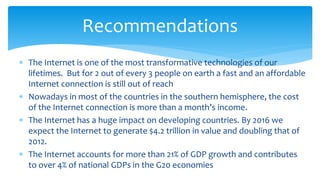  The Internet is one of the most transformative technologies of our
lifetimes. But for 2 out of every 3 people on earth a fast and an affordable
Internet connection is still out of reach
 Nowadays in most of the countries in the southern hemisphere, the cost
of the Internet connection is more than a month’s income.
 The Internet has a huge impact on developing countries. By 2016 we
expect the Internet to generate $4.2 trillion in value and doubling that of
2012.
 The Internet accounts for more than 21% of GDP growth and contributes
to over 4% of national GDPs in the G20 economies
Recommendations
 