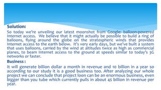 Solution:
So today we’re unveiling our latest moonshot from Google: balloon-powered
Internet access. We believe that it might actually be possible to build a ring of
balloons, flying around the globe on the stratospheric winds that provides
Internet access to the earth below. It’s very early days, but we’ve built a system
that uses balloons, carried by the wind at altitudes twice as high as commercial
planes, to beam Internet access to the ground at speeds similar to today’s 3G
networks or faster.
Business :
It will generate billion dollar a month in revenue and 10 billion in a year so
according to our study it is a good business too. After analyzing our whole
project we can conclude that project loon can be an enormous business, even
bigger than you tube which currently pulls in about 4$ billion in revenue per
year.
 