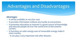Advantages:
 It will be available at very low cost.
 It provides information without any hurdle at everywhere.
 It promotes education as internet is a great source of knowledge
and educate people all over the world even to the exterior
corners.
 It functions on solar energy uses of renewable energy make it
more worthy.
It can play a very important role after disaster .
Advantages and Disadvantages
 