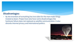 Disadvantages:
 By the invention of everything has two sides for the man-made things
treated as boon. Project loon also have some disadvantages like
hardware failure does not replaced as satellite communication. It also
disturbs internet privacy and international politics.
 