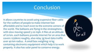 Conclusion
It allows countries to avoid using expensive fiber cable
for the welfare of people to make internet fast
affordable and to reach even to the extreme corners of
the world. The balloons are flying in the stratosphere,
with slow moving speed 5-20 mph. it flies at an altitude
of 20 km. each balloons provide internet for an area that
covers 1256km2 roughly, also relay 3g level data traffic
over 40 km radius. A small box weighing 10 kg
containing electronics equipment which help it to work
properly. It also has solar panel to conserve energy.
 