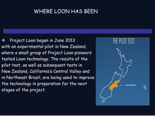 WHERE LOON HAS BEEN
 Project Loon began in June 2013
with an experimental pilot in New Zealand,
where a small group of Project Loon pioneers
tested Loon technology. The results of the
pilot test, as well as subsequent tests in
New Zealand, California’s Central Valley and
in Northeast Brazil, are being used to improve
the technology in preparation for the next
stages of the project.
 